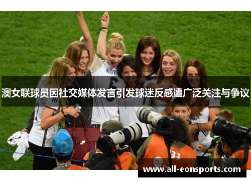 澳女联球员因社交媒体发言引发球迷反感遭广泛关注与争议 澳女联球员因社交媒体发言引发球迷反感遭广泛关注与争议