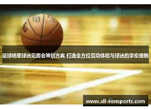 篮球明星球迷见面会策划方案 打造全方位互动体验与球迷的亲密接触 篮球明星球迷见面会策划方案 打造全方位互动体验与球迷的亲密接触
