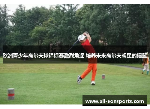 欧洲青少年高尔夫球锦标赛激烈角逐 培养未来高尔夫明星的摇篮 欧洲青少年高尔夫球锦标赛激烈角逐 培养未来高尔夫明星的摇篮