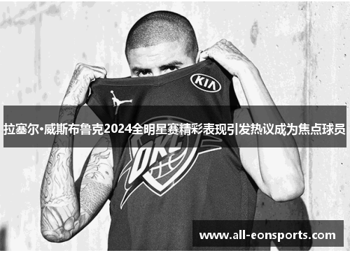 拉塞尔·威斯布鲁克2024全明星赛精彩表现引发热议成为焦点球员 拉塞尔·威斯布鲁克2024全明星赛精彩表现引发热议成为焦点球员