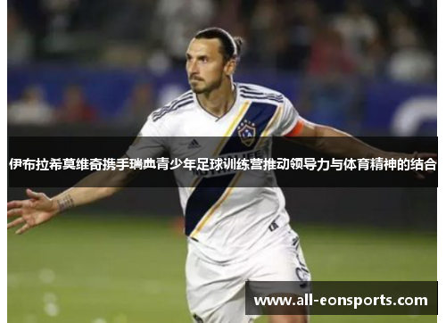 伊布拉希莫维奇携手瑞典青少年足球训练营推动领导力与体育精神的结合 伊布拉希莫维奇携手瑞典青少年足球训练营推动领导力与体育精神的结合