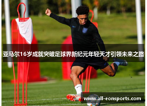 亚马尔16岁成就突破足球界新纪元年轻天才引领未来之路 亚马尔16岁成就突破足球界新纪元年轻天才引领未来之路