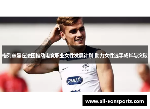 格列兹曼在法国推动电竞职业女性发展计划 助力女性选手成长与突破 格列兹曼在法国推动电竞职业女性发展计划 助力女性选手成长与突破