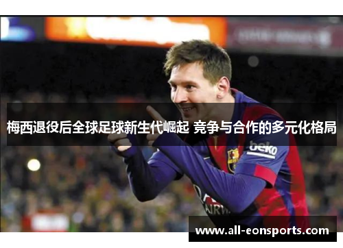 梅西退役后全球足球新生代崛起 竞争与合作的多元化格局 梅西退役后全球足球新生代崛起 竞争与合作的多元化格局