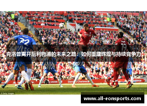 克洛普离开后利物浦的未来之路:如何重建辉煌与持续竞争力 克洛普离开后利物浦的未来之路:如何重建辉煌与持续竞争力