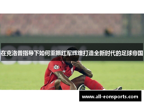 在克洛普指导下如何重振红军辉煌打造全新时代的足球帝国 在克洛普指导下如何重振红军辉煌打造全新时代的足球帝国