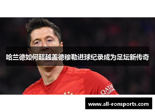 哈兰德如何超越盖德穆勒进球纪录成为足坛新传奇 哈兰德如何超越盖德穆勒进球纪录成为足坛新传奇