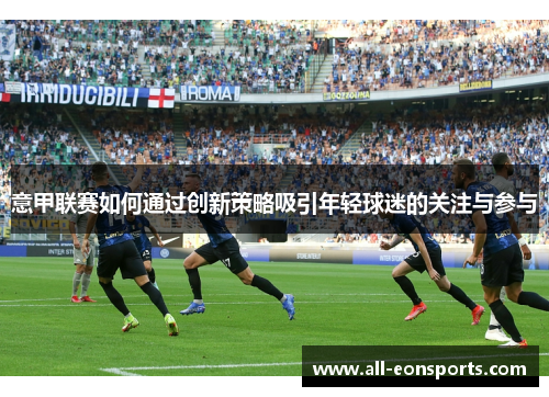 意甲联赛如何通过创新策略吸引年轻球迷的关注与参与 意甲联赛如何通过创新策略吸引年轻球迷的关注与参与