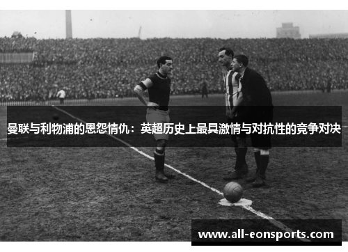 曼联与利物浦的恩怨情仇:英超历史上最具激情与对抗性的竞争对决 曼联与利物浦的恩怨情仇:英超历史上最具激情与对抗性的竞争对决