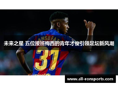 未来之星 五位接班梅西的青年才俊引领足坛新风潮 未来之星 五位接班梅西的青年才俊引领足坛新风潮
