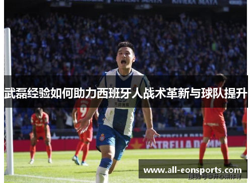 武磊经验如何助力西班牙人战术革新与球队提升 武磊经验如何助力西班牙人战术革新与球队提升