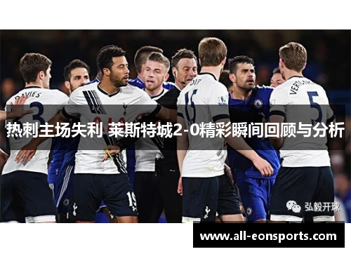 热刺主场失利 莱斯特城2-0精彩瞬间回顾与分析 热刺主场失利 莱斯特城2-0精彩瞬间回顾与分析