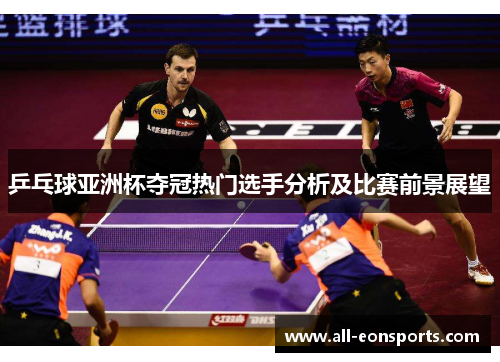 乒乓球亚洲杯夺冠热门选手分析及比赛前景展望 乒乓球亚洲杯夺冠热门选手分析及比赛前景展望