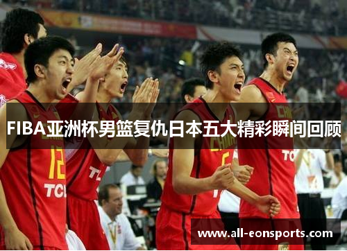 FIBA亚洲杯男篮复仇日本五大精彩瞬间回顾 FIBA亚洲杯男篮复仇日本五大精彩瞬间回顾