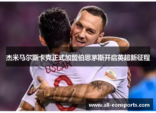 杰米马尔斯卡克正式加盟伯恩茅斯开启英超新征程 杰米马尔斯卡克正式加盟伯恩茅斯开启英超新征程