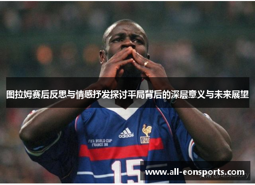 图拉姆赛后反思与情感抒发探讨平局背后的深层意义与未来展望