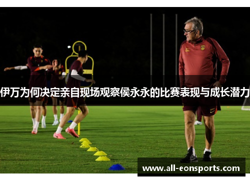 伊万为何决定亲自现场观察侯永永的比赛表现与成长潜力 伊万为何决定亲自现场观察侯永永的比赛表现与成长潜力