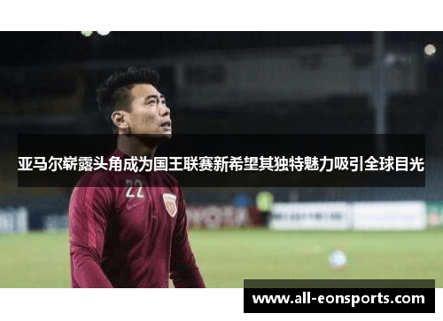 亚马尔崭露头角成为国王联赛新希望其独特魅力吸引全球目光 亚马尔崭露头角成为国王联赛新希望其独特魅力吸引全球目光
