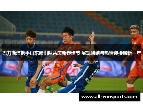 巴力斯塔携手山东泰山队共庆新春佳节 展现团结与热情迎接崭新一年 巴力斯塔携手山东泰山队共庆新春佳节 展现团结与热情迎接崭新一年