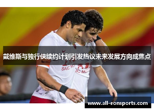 戴维斯与独行侠续约计划引发热议未来发展方向成焦点 戴维斯与独行侠续约计划引发热议未来发展方向成焦点