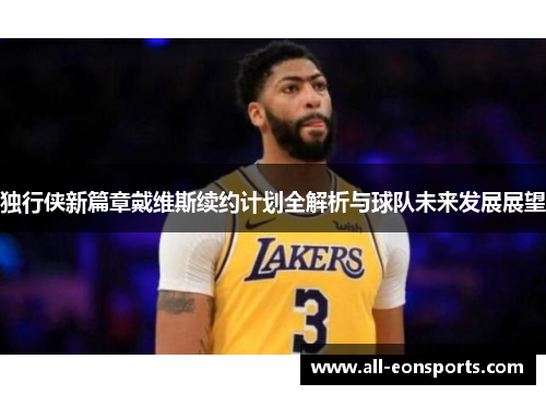 独行侠新篇章戴维斯续约计划全解析与球队未来发展展望 独行侠新篇章戴维斯续约计划全解析与球队未来发展展望