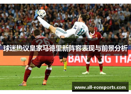 球迷热议皇家马德里新阵容表现与前景分析 球迷热议皇家马德里新阵容表现与前景分析