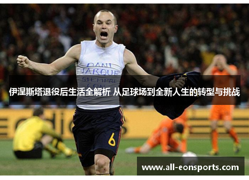 伊涅斯塔退役后生活全解析 从足球场到全新人生的转型与挑战