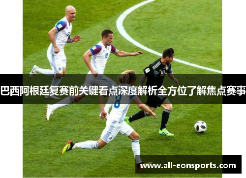 巴西阿根廷复赛前关键看点深度解析全方位了解焦点赛事