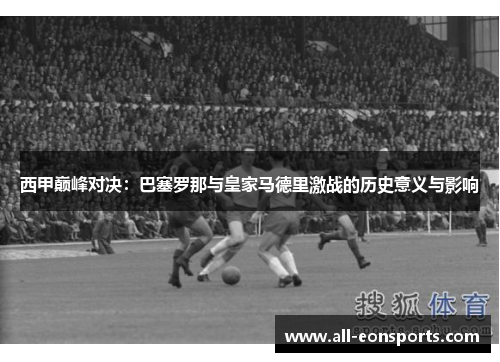 西甲巅峰对决:巴塞罗那与皇家马德里激战的历史意义与影响 西甲巅峰对决:巴塞罗那与皇家马德里激战的历史意义与影响