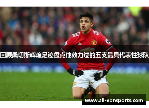 回顾桑切斯辉煌足迹盘点他效力过的五支最具代表性球队 回顾桑切斯辉煌足迹盘点他效力过的五支最具代表性球队