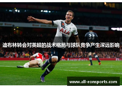 迪布林转会对英超的战术格局与球队竞争产生深远影响 迪布林转会对英超的战术格局与球队竞争产生深远影响